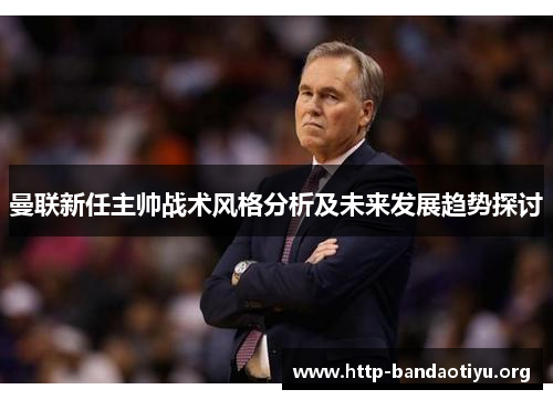 曼联新任主帅战术风格分析及未来发展趋势探讨 曼联新任主帅战术风格分析及未来发展趋势探讨