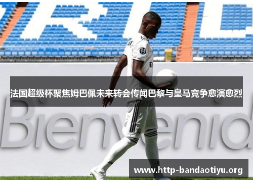 法国超级杯聚焦姆巴佩未来转会传闻巴黎与皇马竞争愈演愈烈 法国超级杯聚焦姆巴佩未来转会传闻巴黎与皇马竞争愈演愈烈