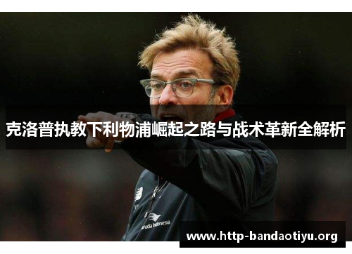 克洛普执教下利物浦崛起之路与战术革新全解析 克洛普执教下利物浦崛起之路与战术革新全解析