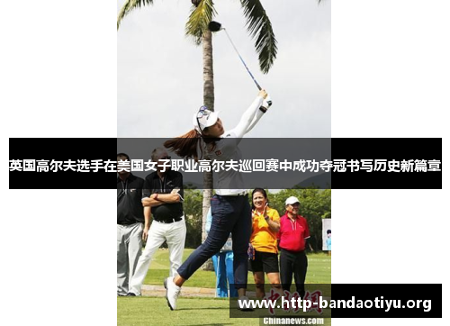 英国高尔夫选手在美国女子职业高尔夫巡回赛中成功夺冠书写历史新篇章 英国高尔夫选手在美国女子职业高尔夫巡回赛中成功夺冠书写历史新篇章