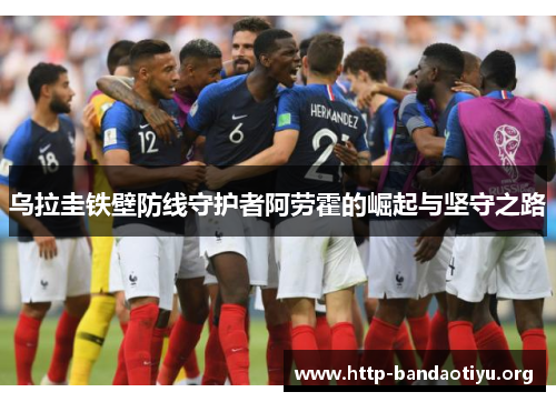 乌拉圭铁壁防线守护者阿劳霍的崛起与坚守之路 乌拉圭铁壁防线守护者阿劳霍的崛起与坚守之路