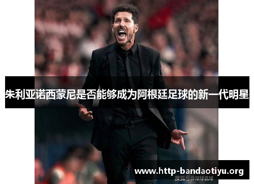朱利亚诺西蒙尼是否能够成为阿根廷足球的新一代明星 朱利亚诺西蒙尼是否能够成为阿根廷足球的新一代明星