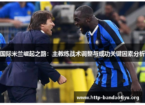 国际米兰崛起之路:主教练战术调整与成功关键因素分析 国际米兰崛起之路:主教练战术调整与成功关键因素分析