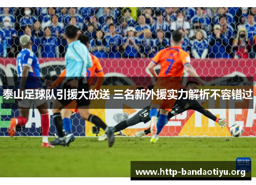 泰山足球队引援大放送 三名新外援实力解析不容错过 泰山足球队引援大放送 三名新外援实力解析不容错过