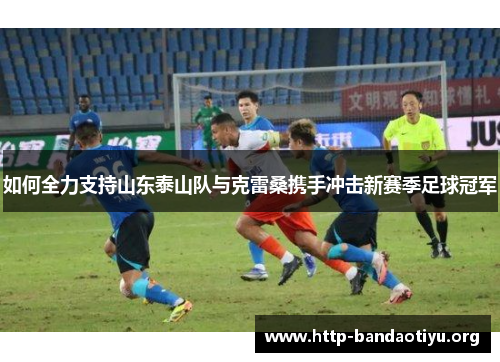 如何全力支持山东泰山队与克雷桑携手冲击新赛季足球冠军 如何全力支持山东泰山队与克雷桑携手冲击新赛季足球冠军