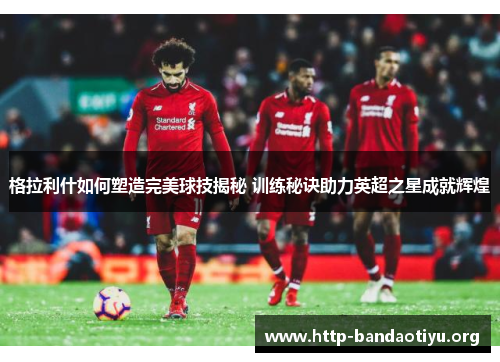 格拉利什如何塑造完美球技揭秘 训练秘诀助力英超之星成就辉煌 格拉利什如何塑造完美球技揭秘 训练秘诀助力英超之星成就辉煌