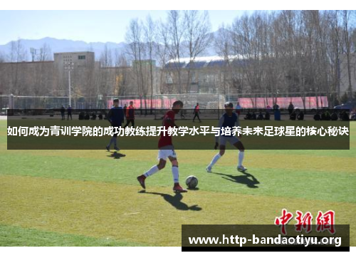 如何成为青训学院的成功教练提升教学水平与培养未来足球星的核心秘诀 如何成为青训学院的成功教练提升教学水平与培养未来足球星的核心秘诀