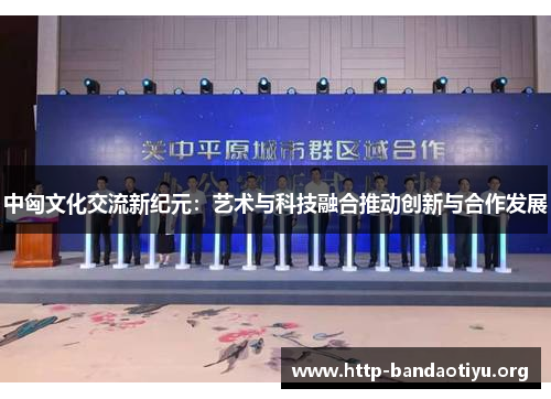 中匈文化交流新纪元:艺术与科技融合推动创新与合作发展 中匈文化交流新纪元:艺术与科技融合推动创新与合作发展