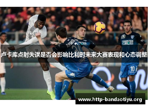 卢卡库点射失误是否会影响比利时未来大赛表现和心态调整 卢卡库点射失误是否会影响比利时未来大赛表现和心态调整