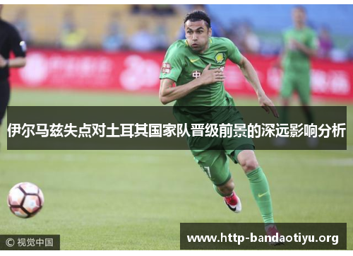 伊尔马兹失点对土耳其国家队晋级前景的深远影响分析 伊尔马兹失点对土耳其国家队晋级前景的深远影响分析