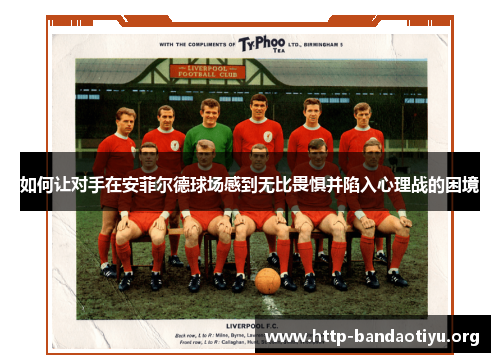 如何让对手在安菲尔德球场感到无比畏惧并陷入心理战的困境 如何让对手在安菲尔德球场感到无比畏惧并陷入心理战的困境
