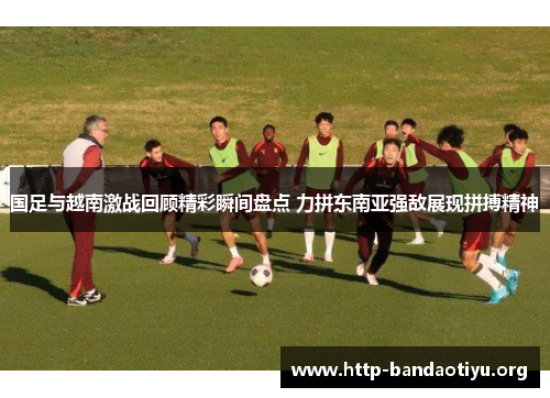 国足与越南激战回顾精彩瞬间盘点 力拼东南亚强敌展现拼搏精神 国足与越南激战回顾精彩瞬间盘点 力拼东南亚强敌展现拼搏精神