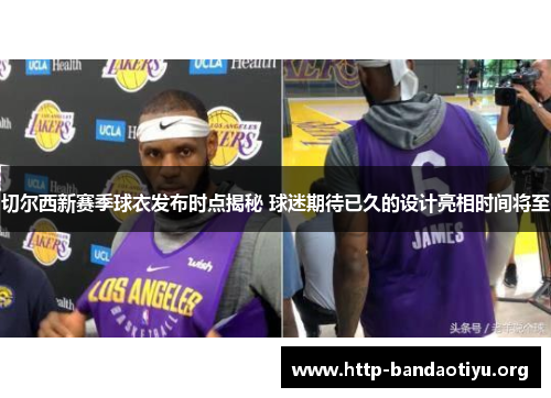 切尔西新赛季球衣发布时点揭秘 球迷期待已久的设计亮相时间将至 切尔西新赛季球衣发布时点揭秘 球迷期待已久的设计亮相时间将至