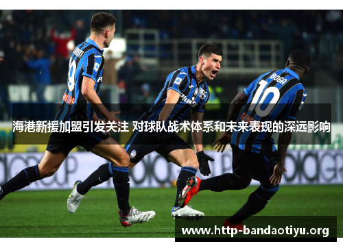 海港新援加盟引发关注 对球队战术体系和未来表现的深远影响 海港新援加盟引发关注 对球队战术体系和未来表现的深远影响