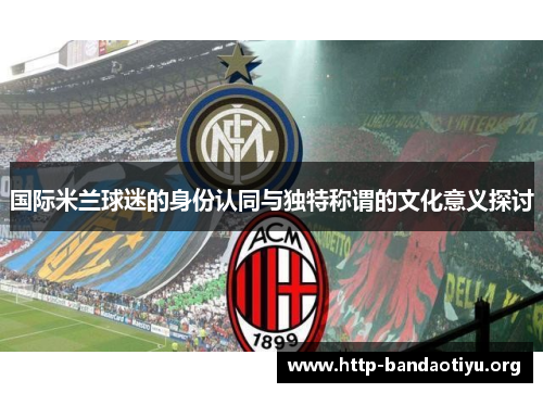 国际米兰球迷的身份认同与独特称谓的文化意义探讨 国际米兰球迷的身份认同与独特称谓的文化意义探讨