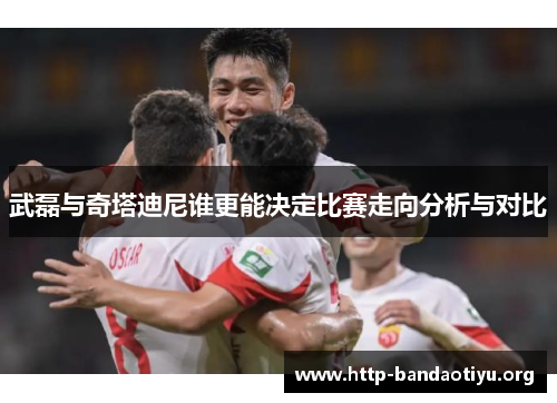 武磊与奇塔迪尼谁更能决定比赛走向分析与对比 武磊与奇塔迪尼谁更能决定比赛走向分析与对比