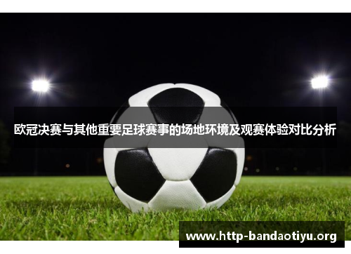 欧冠决赛与其他重要足球赛事的场地环境及观赛体验对比分析 欧冠决赛与其他重要足球赛事的场地环境及观赛体验对比分析