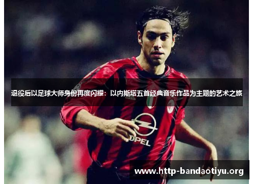 退役后以足球大师身份再度闪耀:以内斯塔五首经典音乐作品为主题的艺术之旅 退役后以足球大师身份再度闪耀:以内斯塔五首经典音乐作品为主题的艺术之旅