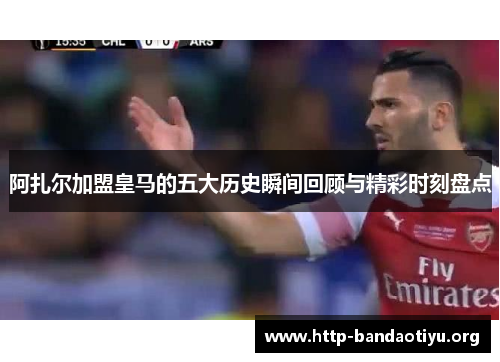 阿扎尔加盟皇马的五大历史瞬间回顾与精彩时刻盘点