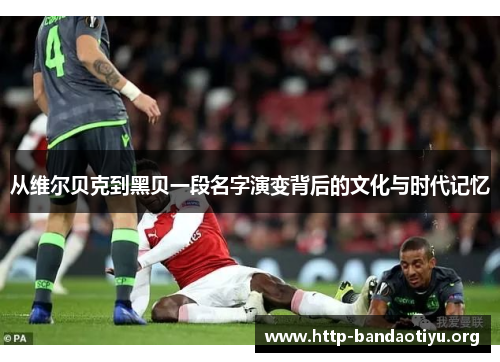 从维尔贝克到黑贝一段名字演变背后的文化与时代记忆 从维尔贝克到黑贝一段名字演变背后的文化与时代记忆