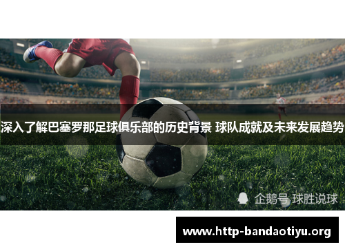 深入了解巴塞罗那足球俱乐部的历史背景 球队成就及未来发展趋势