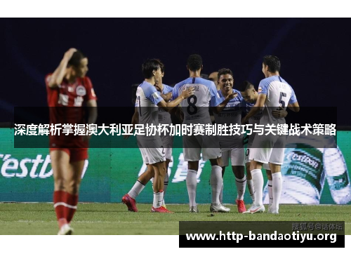 深度解析掌握澳大利亚足协杯加时赛制胜技巧与关键战术策略